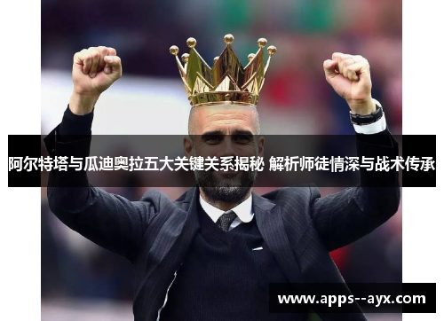 阿尔特塔与瓜迪奥拉五大关键关系揭秘 解析师徒情深与战术传承