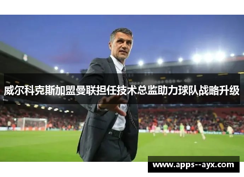 威尔科克斯加盟曼联担任技术总监助力球队战略升级