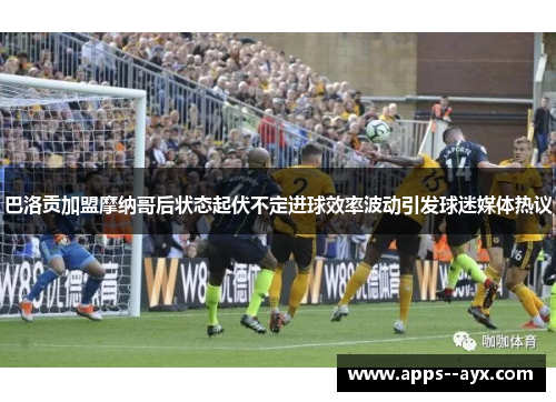 巴洛贡加盟摩纳哥后状态起伏不定进球效率波动引发球迷媒体热议