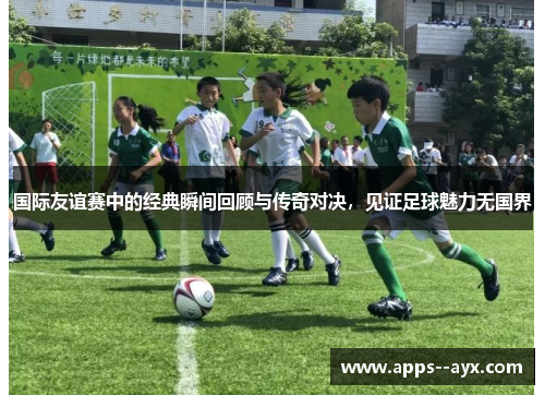 国际友谊赛中的经典瞬间回顾与传奇对决，见证足球魅力无国界